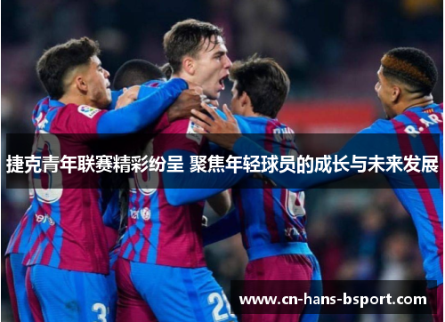 捷克青年联赛精彩纷呈 聚焦年轻球员的成长与未来发展