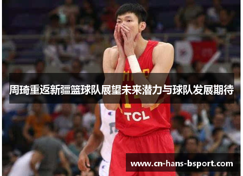 周琦重返新疆篮球队展望未来潜力与球队发展期待