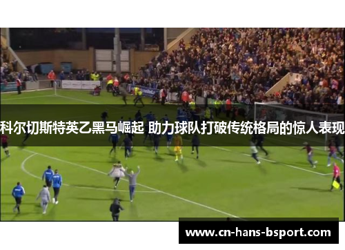 科尔切斯特英乙黑马崛起 助力球队打破传统格局的惊人表现 科尔切斯特英乙黑马崛起 助力球队打破传统格局的惊人表现