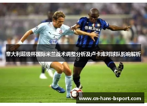 意大利超级杯国际米兰战术调整分析及卢卡库对球队影响解析 意大利超级杯国际米兰战术调整分析及卢卡库对球队影响解析
