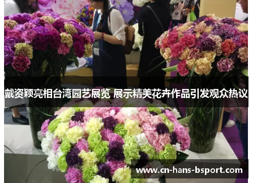 戴资颖亮相台湾园艺展览 展示精美花卉作品引发观众热议 戴资颖亮相台湾园艺展览 展示精美花卉作品引发观众热议