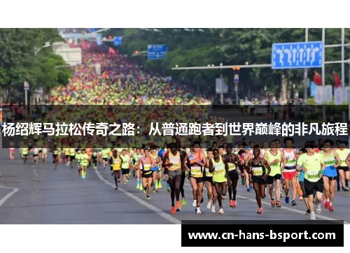 杨绍辉马拉松传奇之路:从普通跑者到世界巅峰的非凡旅程 杨绍辉马拉松传奇之路:从普通跑者到世界巅峰的非凡旅程